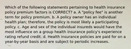 Which of the following statements pertaining to health insurance policy premium factors is CORRECT? a. A "policy fee" is another term for policy premium. b. A policy owner has an individual health plan; therefore, the policy is most likely a participating policy. c. Age and sex of the individual insureds would have the most influence on a group health insurance policy's experience rating refund credit. d. Health insurance policies are paid for on a year-by-year basis and are subject to periodic increases.