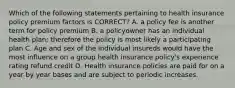 Which of the following statements pertaining to health insurance policy premium factors is CORRECT? A. a policy fee is another term for policy premium B. a policyowner has an individual health plan; therefore the policy is most likely a participating plan C. Age and sex of the individual insureds would have the most influence on a group health insurance policy's experience rating refund credit D. Health insurance policies are paid for on a year by year bases and are subject to periodic increases.