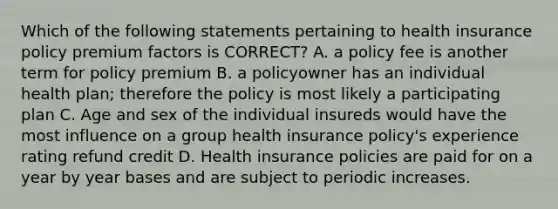 Which of the following statements pertaining to health insurance policy premium factors is CORRECT? A. a policy fee is another term for policy premium B. a policyowner has an individual health plan; therefore the policy is most likely a participating plan C. Age and sex of the individual insureds would have the most influence on a group health insurance policy's experience rating refund credit D. Health insurance policies are paid for on a year by year bases and are subject to periodic increases.