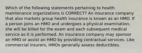 Which of the following statements pertaining to health maintenance organizations is CORRECT? An insurance company that also markets group health insurance is known as an HMO. If a person joins an HMO and undergoes a physical examination, she will be billed for the exam and each subsequent medical service as it is performed. An insurance company may sponsor an HMO or assist an HMO by providing contractual services. Like commercial insurers, HMOs generally assess deductibles.