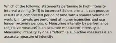 Which of the following statements pertaining to high-intensity interval training (HIIT) is incorrect? Select one: a. It can produce results in a compressed period of time with a smaller volume of work. b. Intervals are performed at higher intensities and use longer recovery periods. c. Measuring intensity by performance (objective measure) is an accurate measure of intensity. d. Measuring intensity by one's "effort" (a subjective measure) is an accurate measure of intensity.