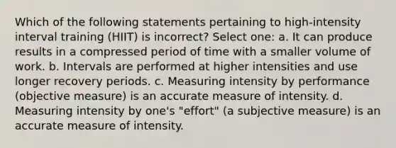 Which of the following statements pertaining to high-intensity interval training (HIIT) is incorrect? Select one: a. It can produce results in a compressed period of time with a smaller volume of work. b. Intervals are performed at higher intensities and use longer recovery periods. c. Measuring intensity by performance (objective measure) is an accurate measure of intensity. d. Measuring intensity by one's "effort" (a subjective measure) is an accurate measure of intensity.