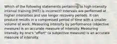 Which of the following statements pertaining to high-intensity interval training (HIIT) is incorrect? Intervals are performed at higher intensities and use longer recovery periods. It can produce results in a compressed period of time with a smaller volume of work. Measuring intensity by performance (objective measure) is an accurate measure of intensity. Measuring intensity by one's "effort" (a subjective measure) is an accurate measure of intensity.