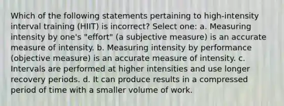 Which of the following statements pertaining to high-intensity interval training (HIIT) is incorrect? Select one: a. Measuring intensity by one's "effort" (a subjective measure) is an accurate measure of intensity. b. Measuring intensity by performance (objective measure) is an accurate measure of intensity. c. Intervals are performed at higher intensities and use longer recovery periods. d. It can produce results in a compressed period of time with a smaller volume of work.