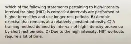 Which of the following statements pertaining to high-intensity interval training (HIIT) is correct? A)Intervals are performed at higher intensities and use longer rest periods. B) Aerobic exercise that remains at a relatively constant intensity. C) A training method defined by intervals of high intensity broken up by short rest periods. D) Due to the high intensity, HIIT workouts require a lot of time.