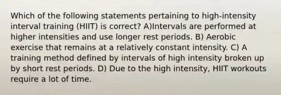 Which of the following statements pertaining to high-intensity interval training (HIIT) is correct? A)Intervals are performed at higher intensities and use longer rest periods. B) Aerobic exercise that remains at a relatively constant intensity. C) A training method defined by intervals of high intensity broken up by short rest periods. D) Due to the high intensity, HIIT workouts require a lot of time.