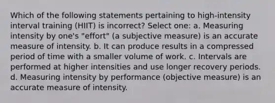 Which of the following statements pertaining to high-intensity interval training (HIIT) is incorrect? Select one: a. Measuring intensity by one's "effort" (a subjective measure) is an accurate measure of intensity. b. It can produce results in a compressed period of time with a smaller volume of work. c. Intervals are performed at higher intensities and use longer recovery periods. d. Measuring intensity by performance (objective measure) is an accurate measure of intensity.