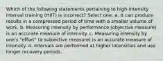 Which of the following statements pertaining to high-intensity interval training (HIIT) is incorrect? Select one: a. It can produce results in a compressed period of time with a smaller volume of work. b. Measuring intensity by performance (objective measure) is an accurate measure of intensity. c. Measuring intensity by one's "effort" (a subjective measure) is an accurate measure of intensity. d. Intervals are performed at higher intensities and use longer recovery periods.