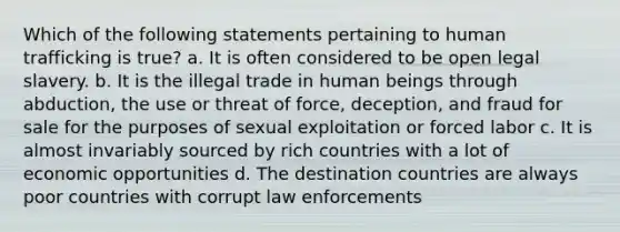 Which of the following statements pertaining to human trafficking is true? a. It is often considered to be open legal slavery. b. It is the illegal trade in human beings through abduction, the use or threat of force, deception, and fraud for sale for the purposes of sexual exploitation or forced labor c. It is almost invariably sourced by rich countries with a lot of economic opportunities d. The destination countries are always poor countries with corrupt law enforcements