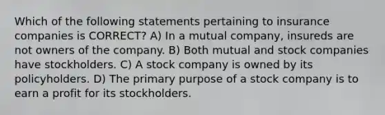 Which of the following statements pertaining to insurance companies is CORRECT? A) In a mutual company, insureds are not owners of the company. B) Both mutual and stock companies have stockholders. C) A stock company is owned by its policyholders. D) The primary purpose of a stock company is to earn a profit for its stockholders.