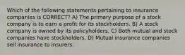 Which of the following statements pertaining to insurance companies is CORRECT? A) The primary purpose of a stock company is to earn a profit for its stockholders. B) A stock company is owned by its policyholders. C) Both mutual and stock companies have stockholders. D) Mutual insurance companies sell insurance to insurers.