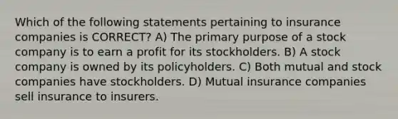 Which of the following statements pertaining to insurance companies is CORRECT? A) The primary purpose of a stock company is to earn a profit for its stockholders. B) A stock company is owned by its policyholders. C) Both mutual and stock companies have stockholders. D) Mutual insurance companies sell insurance to insurers.