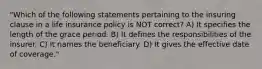 "Which of the following statements pertaining to the insuring clause in a life insurance policy is NOT correct? A) It specifies the length of the grace period. B) It defines the responsibilities of the insurer. C) It names the beneficiary. D) It gives the effective date of coverage."