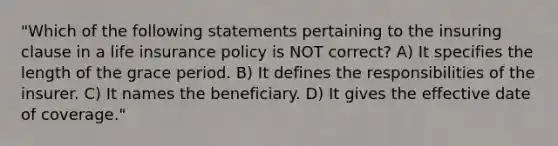 "Which of the following statements pertaining to the insuring clause in a life insurance policy is NOT correct? A) It specifies the length of the grace period. B) It defines the responsibilities of the insurer. C) It names the beneficiary. D) It gives the effective date of coverage."