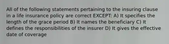 All of the following statements pertaining to the insuring clause in a life insurance policy are correct EXCEPT: A) It specifies the length of the grace period B) It names the beneficiary C) It defines the responsibilities of the insurer D) It gives the effective date of coverage