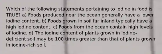 Which of the following statements pertaining to iodine in food is TRUE? a) Foods produced near the ocean generally have a lower iodine content. b) Foods grown in soil far inland typically have a high iodine content. c) Foods from the ocean contain high levels of iodine. d) The iodine content of plants grown in iodine-deficient soil may be 100 times greater than that of plants grown in iodine-rich soil.