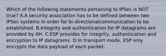 Which of the following statements pertaining to IPSec is NOT true? A.A security association has to be defined between two IPSec systems in order for bi-directionalcommunication to be established. B.Integrity and authentication for IP datagrams are provided by AH. C.ESP provides for integrity, authentication and encryption to IP datagrams. D.In transport mode, ESP only encrypts the data payload of each packet.