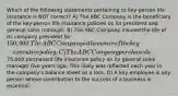 Which of the following statements pertaining to key-person life insurance is NOT correct? A) The ABC Company is the beneficiary of the key-person life insurance policies on its president and general sales manager. B) The ABC Company insured the life of its company president for 150,000. The ABC Company is the owner of the key-executive policy. C) The ABC Company purchased a75,000 permanent life insurance policy on its general sales manager five years ago. This likely was reflected each year in the company's balance sheet as a loss. D) A key employee is any person whose contribution to the success of a business is essential.