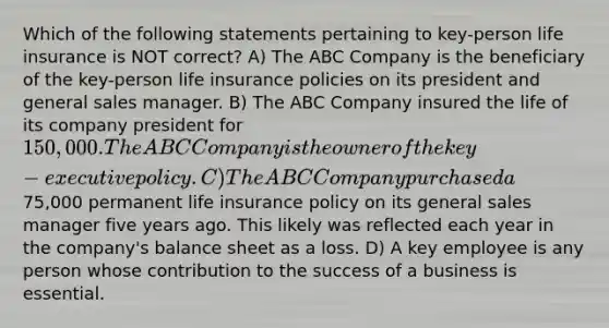 Which of the following statements pertaining to key-person life insurance is NOT correct? A) The ABC Company is the beneficiary of the key-person life insurance policies on its president and general sales manager. B) The ABC Company insured the life of its company president for 150,000. The ABC Company is the owner of the key-executive policy. C) The ABC Company purchased a75,000 permanent life insurance policy on its general sales manager five years ago. This likely was reflected each year in the company's balance sheet as a loss. D) A key employee is any person whose contribution to the success of a business is essential.