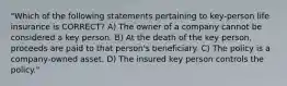 "Which of the following statements pertaining to key-person life insurance is CORRECT? A) The owner of a company cannot be considered a key person. B) At the death of the key person, proceeds are paid to that person's beneficiary. C) The policy is a company-owned asset. D) The insured key person controls the policy."