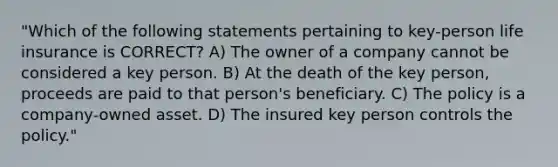 "Which of the following statements pertaining to key-person life insurance is CORRECT? A) The owner of a company cannot be considered a key person. B) At the death of the key person, proceeds are paid to that person's beneficiary. C) The policy is a company-owned asset. D) The insured key person controls the policy."