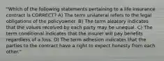 "Which of the following statements pertaining to a life insurance contract is CORRECT? A) The term unilateral refers to the legal obligations of the policyowner. B) The term aleatory indicates that the values received by each party may be unequal. C) The term conditional indicates that the insurer will pay benefits regardless of a loss. D) The term adhesion indicates that the parties to the contract have a right to expect honesty from each other."