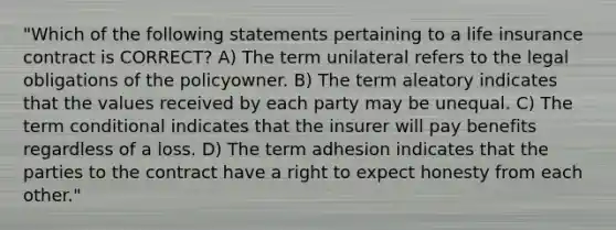 "Which of the following statements pertaining to a life insurance contract is CORRECT? A) The term unilateral refers to the legal obligations of the policyowner. B) The term aleatory indicates that the values received by each party may be unequal. C) The term conditional indicates that the insurer will pay benefits regardless of a loss. D) The term adhesion indicates that the parties to the contract have a right to expect honesty from each other."