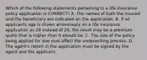 Which of the following statements pertaining to a life insurance policy application is CORRECT? A. The names of both the insured and the beneficiary are indicated on the application. B. If an applicants age is shown erroneously on a life insurance application as 28 instead of 29, the result may be a premium quote that is higher than it should be. C. The size of the policy being applied for doe snot affect the underwriting process. D. The agent's report in the application must be signed by the agent and the applicant.