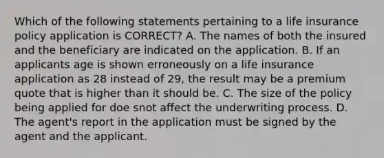 Which of the following statements pertaining to a life insurance policy application is CORRECT? A. The names of both the insured and the beneficiary are indicated on the application. B. If an applicants age is shown erroneously on a life insurance application as 28 instead of 29, the result may be a premium quote that is higher than it should be. C. The size of the policy being applied for doe snot affect the underwriting process. D. The agent's report in the application must be signed by the agent and the applicant.