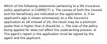 Which of the following statements pertaining to a life insurance policy application is CORRECT? a. The names of both the insured and the beneficiary are indicated on the application. b. If an applicant's age is shown erroneously on a life insurance application as 28 instead of 29, the result may be a premium quote that is higher than it should be. c. The size of the policy being applied for does not affect the underwriting process. d. The agent's report in the application must be signed by the agent and the applicant.