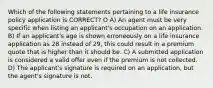 Which of the following statements pertaining to a life insurance policy application is CORRECT? O A) An agent must be very specific when listing an applicant's occupation on an application. B) If an applicant's age is shown erroneously on a life insurance application as 28 instead of 29, this could result in a premium quote that is higher than it should be. C) A submitted application is considered a valid offer even if the premium is not collected. D) The applicant's signature is required on an application, but the agent's signature is not.