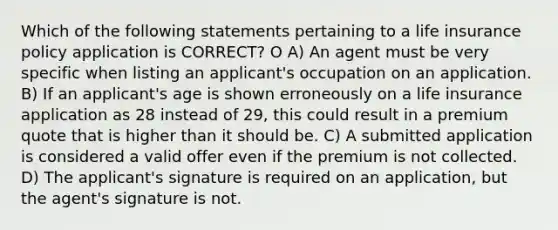 Which of the following statements pertaining to a life insurance policy application is CORRECT? O A) An agent must be very specific when listing an applicant's occupation on an application. B) If an applicant's age is shown erroneously on a life insurance application as 28 instead of 29, this could result in a premium quote that is higher than it should be. C) A submitted application is considered a valid offer even if the premium is not collected. D) The applicant's signature is required on an application, but the agent's signature is not.