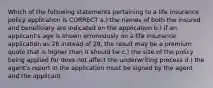 Which of the following statements pertaining to a life insurance policy application is CORRECT a.) the names of both the insured and beneficiary are indicated on the application b.) if an applicant's age is shown erroneously on a life insurance application as 28 instead of 29, the result may be a premium quote that is higher than it should be c.) the size of the policy being applied for does not affect the underwriting process d.) the agent's report in the application must be signed by the agent and the applicant