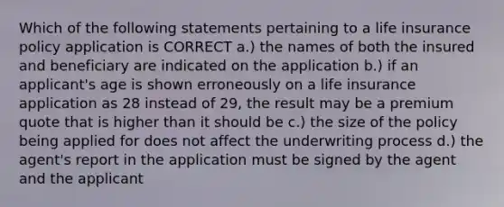 Which of the following statements pertaining to a life insurance policy application is CORRECT a.) the names of both the insured and beneficiary are indicated on the application b.) if an applicant's age is shown erroneously on a life insurance application as 28 instead of 29, the result may be a premium quote that is higher than it should be c.) the size of the policy being applied for does not affect the underwriting process d.) the agent's report in the application must be signed by the agent and the applicant