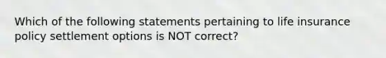 Which of the following statements pertaining to life insurance policy settlement options is NOT correct?