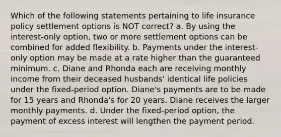 Which of the following statements pertaining to life insurance policy settlement options is NOT correct? a. By using the interest-only option, two or more settlement options can be combined for added flexibility. b. Payments under the interest-only option may be made at a rate higher than the guaranteed minimum. c. Diane and Rhonda each are receiving monthly income from their deceased husbands' identical life policies under the fixed-period option. Diane's payments are to be made for 15 years and Rhonda's for 20 years. Diane receives the larger monthly payments. d. Under the fixed-period option, the payment of excess interest will lengthen the payment period.