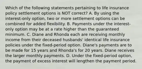 Which of the following statements pertaining to life insurance policy settlement options is NOT correct? A. By using the interest-only option, two or more settlement options can be combined for added flexibility. B. Payments under the interest-only option may be at a rate higher than the guaranteed minimum. C. Diane and Rhonda each are receiving monthly income from their deceased husbands' identical life insurance policies under the fixed-period option. Diane's payments are to be made for 15 years and Rhonda's for 20 years. Diane receives the larger monthly payments. D. Under the fixed-period option, the payment of excess interest will lengthen the payment period.