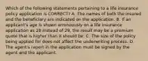 Which of the following statements pertaining to a life insurance policy application is CORRECT? A. The names of both the insured and the beneficiary are indicated on the application. B. If an applicant's age is shown erroneously on a life insurance application as 28 instead of 29, the result may be a premium quote that is higher than it should be. C. The size of the policy being applied for does not affect the underwriting process. D. The agent's report in the application must be signed by the agent and the applicant.