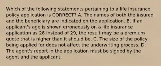 Which of the following statements pertaining to a life insurance policy application is CORRECT? A. The names of both the insured and the beneficiary are indicated on the application. B. If an applicant's age is shown erroneously on a life insurance application as 28 instead of 29, the result may be a premium quote that is higher than it should be. C. The size of the policy being applied for does not affect the underwriting process. D. The agent's report in the application must be signed by the agent and the applicant.