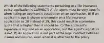 Which of the following statements pertaining to a life insurance policy application is CORRECT? A) An agent must be very specific when listing an applicant's occupation on an application. B) If an applicant's age is shown erroneously on a life insurance application as 28 instead of 29, this could result in a premium quote that is higher than it should be. C) The applicant's signature is required on an application, but the agent's signature is not. D) An application is not part of the legal contract between insurer and insured, even when it is attached to the policy.