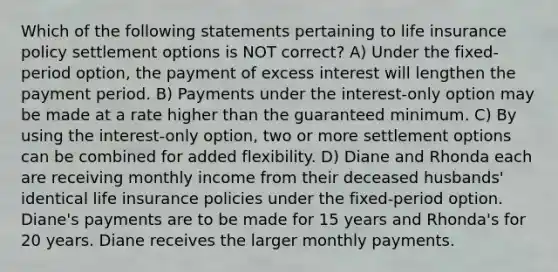 Which of the following statements pertaining to life insurance policy settlement options is NOT correct? A) Under the fixed-period option, the payment of excess interest will lengthen the payment period. B) Payments under the interest-only option may be made at a rate higher than the guaranteed minimum. C) By using the interest-only option, two or more settlement options can be combined for added flexibility. D) Diane and Rhonda each are receiving monthly income from their deceased husbands' identical life insurance policies under the fixed-period option. Diane's payments are to be made for 15 years and Rhonda's for 20 years. Diane receives the larger monthly payments.