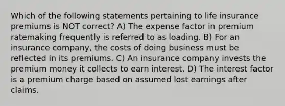 Which of the following statements pertaining to life insurance premiums is NOT correct? A) The expense factor in premium ratemaking frequently is referred to as loading. B) For an insurance company, the costs of doing business must be reflected in its premiums. C) An insurance company invests the premium money it collects to earn interest. D) The interest factor is a premium charge based on assumed lost earnings after claims.