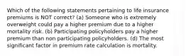 Which of the following statements pertaining to life insurance premiums is NOT correct? (a) Someone who is extremely overweight could pay a higher premium due to a higher mortality risk. (b) Participating policyholders pay a higher premium than non participating policyholders. (d) The most significant factor in premium rate calculation is mortality.