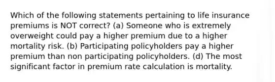 Which of the following statements pertaining to life insurance premiums is NOT correct? (a) Someone who is extremely overweight could pay a higher premium due to a higher mortality risk. (b) Participating policyholders pay a higher premium than non participating policyholders. (d) The most significant factor in premium rate calculation is mortality.