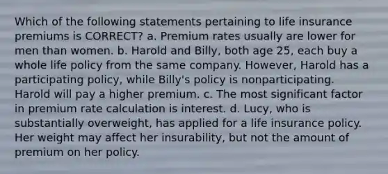 Which of the following statements pertaining to life insurance premiums is CORRECT? a. Premium rates usually are lower for men than women. b. Harold and Billy, both age 25, each buy a whole life policy from the same company. However, Harold has a participating policy, while Billy's policy is nonparticipating. Harold will pay a higher premium. c. The most significant factor in premium rate calculation is interest. d. Lucy, who is substantially overweight, has applied for a life insurance policy. Her weight may affect her insurability, but not the amount of premium on her policy.