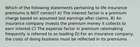 Which of the following statements pertaining to life insurance premiums is NOT correct? A) The interest factor is a premium charge based on assumed lost earnings after claims. B) An insurance company invests the premium money it collects to earn interest C) The expense factor in premium ratemaking frequently is referred to as loading D) For an insurance company, the costs of doing business must be reflected in its premiums