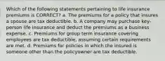 Which of the following statements pertaining to life insurance premiums is CORRECT? a. The premiums for a policy that insures a spouse are tax deductible. b. A company may purchase key-person life insurance and deduct the premiums as a business expense. c. Premiums for group term insurance covering employees are tax deductible, assuming certain requirements are met. d. Premiums for policies in which the insured is someone other than the policyowner are tax deductible.