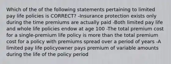 Which of the of the following statements pertaining to limited pay life policies is CORRECT? -Insurance protection exists only during the time premiums are actually paid -Both limited pay life and whole life policies endow at age 100 -The total premium cost for a single-premium life policy is more than the total premium cost for a policy with premiums spread over a period of years -A limited pay life policyowner pays premium of variable amounts during the life of the policy period