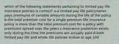 which of the following statements pertaining to limited pay life insurance policies is correct? a-a limited pay life policyowner pays premiums of variable amounts during the life of the policy b-the total premium cost for a single premium life insurance policy is more than the total premium cost for a policy with premiums spread over the years c-insurance protection exists only during the time the premiums are actually paid d-both limited pay life and whole life policies endow at age 100