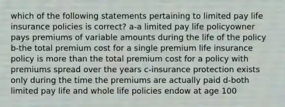 which of the following statements pertaining to limited pay life insurance policies is correct? a-a limited pay life policyowner pays premiums of variable amounts during the life of the policy b-the total premium cost for a single premium life insurance policy is more than the total premium cost for a policy with premiums spread over the years c-insurance protection exists only during the time the premiums are actually paid d-both limited pay life and whole life policies endow at age 100